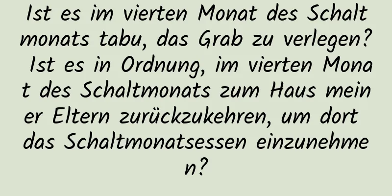 Ist es im vierten Monat des Schaltmonats tabu, das Grab zu verlegen? Ist es in Ordnung, im vierten Monat des Schaltmonats zum Haus meiner Eltern zurückzukehren, um dort das Schaltmonatsessen einzunehmen?