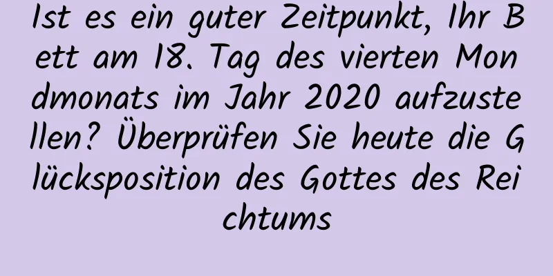 Ist es ein guter Zeitpunkt, Ihr Bett am 18. Tag des vierten Mondmonats im Jahr 2020 aufzustellen? Überprüfen Sie heute die Glücksposition des Gottes des Reichtums