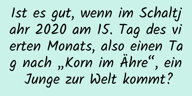 Ist es gut, wenn im Schaltjahr 2020 am 15. Tag des vierten Monats, also einen Tag nach „Korn im Ähre“, ein Junge zur Welt kommt?