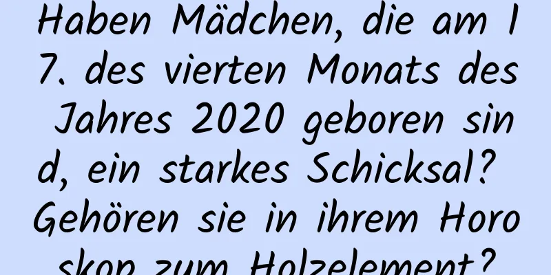 Haben Mädchen, die am 17. des vierten Monats des Jahres 2020 geboren sind, ein starkes Schicksal? Gehören sie in ihrem Horoskop zum Holzelement?