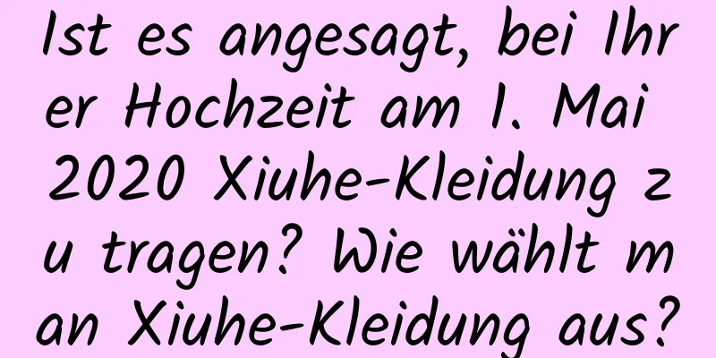 Ist es angesagt, bei Ihrer Hochzeit am 1. Mai 2020 Xiuhe-Kleidung zu tragen? Wie wählt man Xiuhe-Kleidung aus?