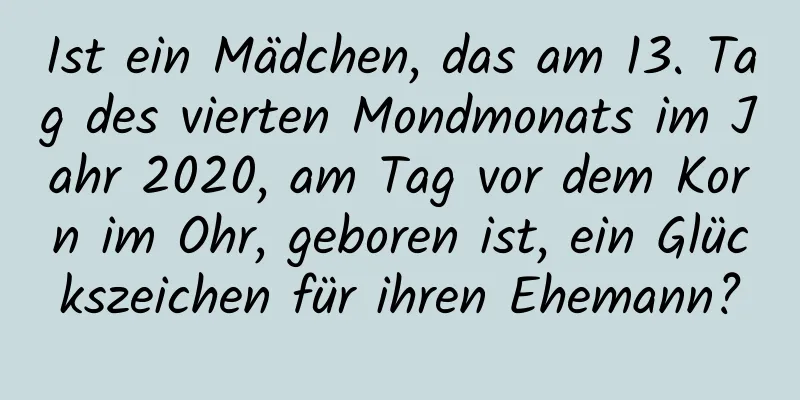 Ist ein Mädchen, das am 13. Tag des vierten Mondmonats im Jahr 2020, am Tag vor dem Korn im Ohr, geboren ist, ein Glückszeichen für ihren Ehemann?