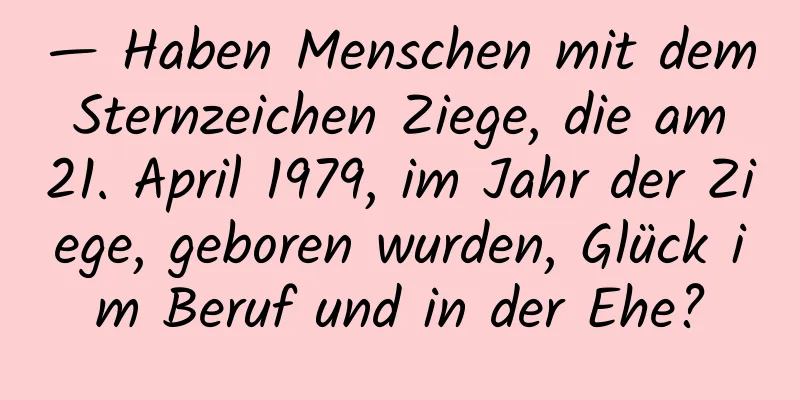 — Haben Menschen mit dem Sternzeichen Ziege, die am 21. April 1979, im Jahr der Ziege, geboren wurden, Glück im Beruf und in der Ehe?