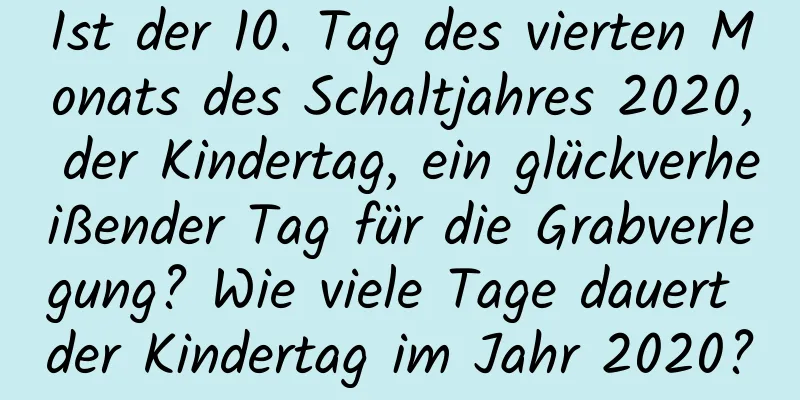 Ist der 10. Tag des vierten Monats des Schaltjahres 2020, der Kindertag, ein glückverheißender Tag für die Grabverlegung? Wie viele Tage dauert der Kindertag im Jahr 2020?