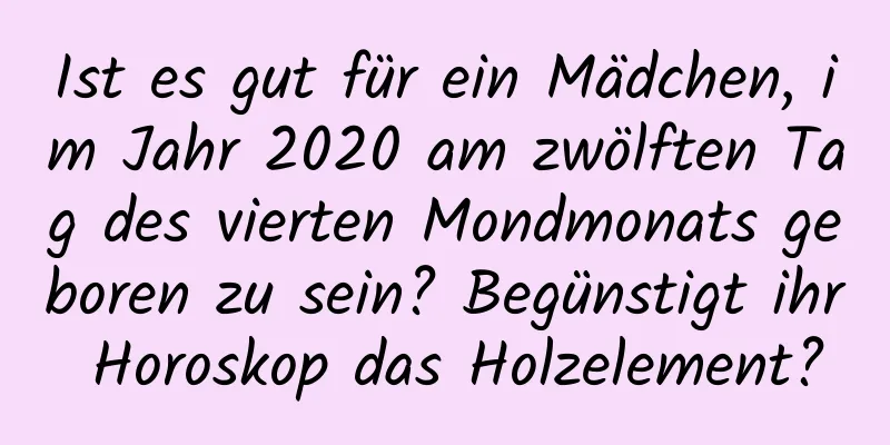 Ist es gut für ein Mädchen, im Jahr 2020 am zwölften Tag des vierten Mondmonats geboren zu sein? Begünstigt ihr Horoskop das Holzelement?