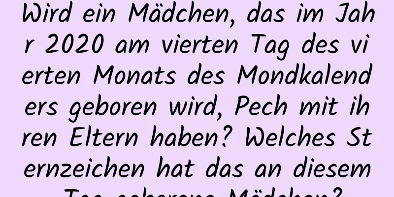 Wird ein Mädchen, das im Jahr 2020 am vierten Tag des vierten Monats des Mondkalenders geboren wird, Pech mit ihren Eltern haben? Welches Sternzeichen hat das an diesem Tag geborene Mädchen?