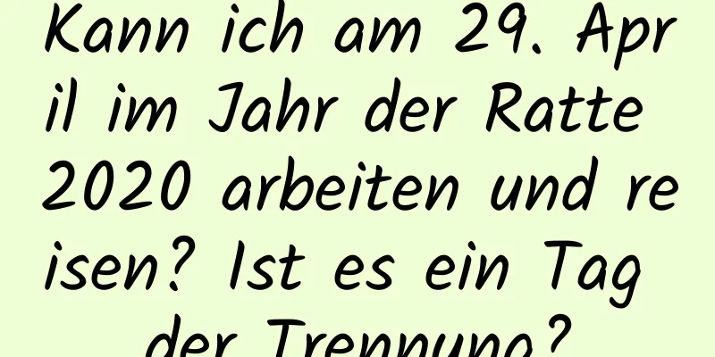 Kann ich am 29. April im Jahr der Ratte 2020 arbeiten und reisen? Ist es ein Tag der Trennung?