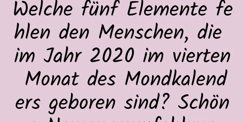 Welche fünf Elemente fehlen den Menschen, die im Jahr 2020 im vierten Monat des Mondkalenders geboren sind? Schöne Namensempfehlung