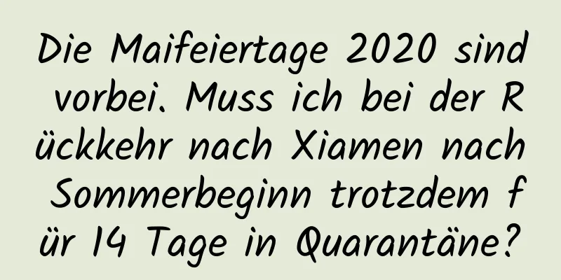 Die Maifeiertage 2020 sind vorbei. Muss ich bei der Rückkehr nach Xiamen nach Sommerbeginn trotzdem für 14 Tage in Quarantäne?