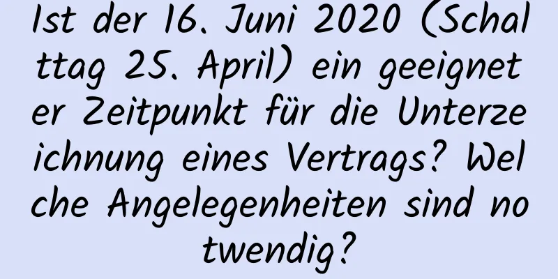 Ist der 16. Juni 2020 (Schalttag 25. April) ein geeigneter Zeitpunkt für die Unterzeichnung eines Vertrags? Welche Angelegenheiten sind notwendig?