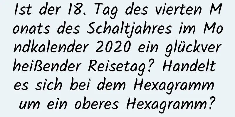 Ist der 18. Tag des vierten Monats des Schaltjahres im Mondkalender 2020 ein glückverheißender Reisetag? Handelt es sich bei dem Hexagramm um ein oberes Hexagramm?