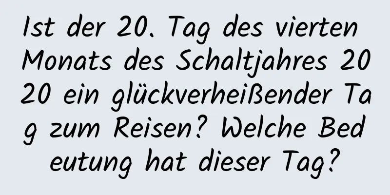 Ist der 20. Tag des vierten Monats des Schaltjahres 2020 ein glückverheißender Tag zum Reisen? Welche Bedeutung hat dieser Tag?