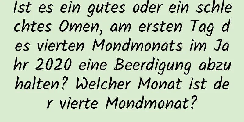 Ist es ein gutes oder ein schlechtes Omen, am ersten Tag des vierten Mondmonats im Jahr 2020 eine Beerdigung abzuhalten? Welcher Monat ist der vierte Mondmonat?