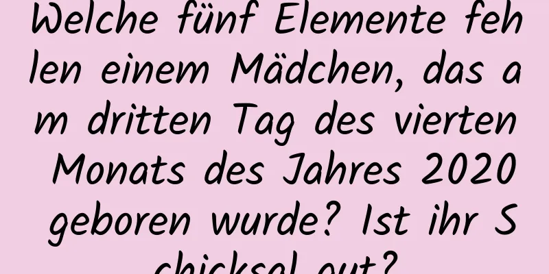 Welche fünf Elemente fehlen einem Mädchen, das am dritten Tag des vierten Monats des Jahres 2020 geboren wurde? Ist ihr Schicksal gut?