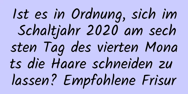 Ist es in Ordnung, sich im Schaltjahr 2020 am sechsten Tag des vierten Monats die Haare schneiden zu lassen? Empfohlene Frisur