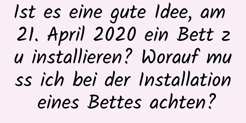 Ist es eine gute Idee, am 21. April 2020 ein Bett zu installieren? Worauf muss ich bei der Installation eines Bettes achten?