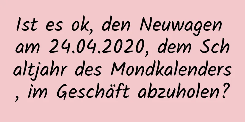 Ist es ok, den Neuwagen am 24.04.2020, dem Schaltjahr des Mondkalenders, im Geschäft abzuholen?