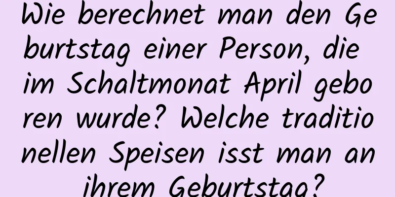 Wie berechnet man den Geburtstag einer Person, die im Schaltmonat April geboren wurde? Welche traditionellen Speisen isst man an ihrem Geburtstag?