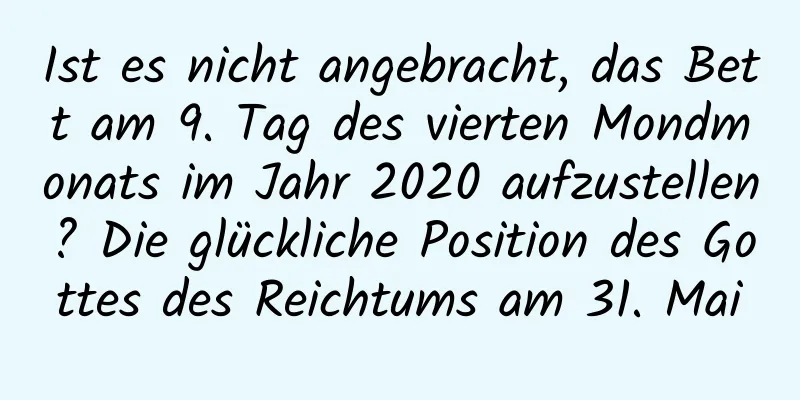 Ist es nicht angebracht, das Bett am 9. Tag des vierten Mondmonats im Jahr 2020 aufzustellen? Die glückliche Position des Gottes des Reichtums am 31. Mai