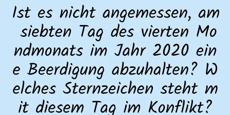 Ist es nicht angemessen, am siebten Tag des vierten Mondmonats im Jahr 2020 eine Beerdigung abzuhalten? Welches Sternzeichen steht mit diesem Tag im Konflikt?