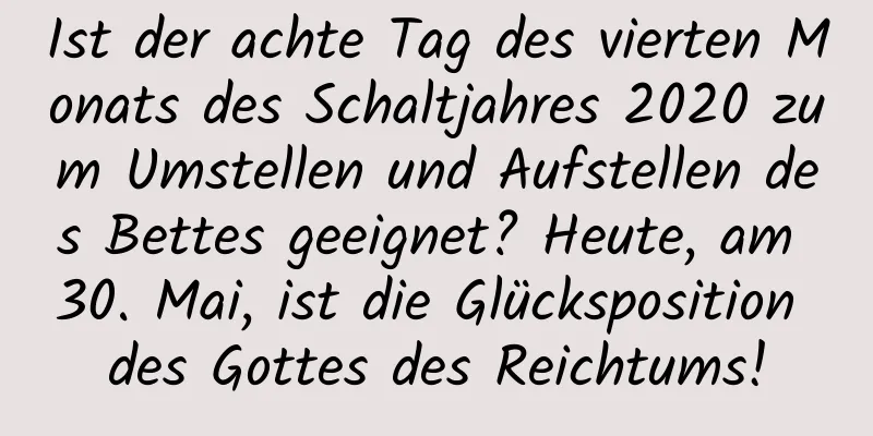 Ist der achte Tag des vierten Monats des Schaltjahres 2020 zum Umstellen und Aufstellen des Bettes geeignet? Heute, am 30. Mai, ist die Glücksposition des Gottes des Reichtums!