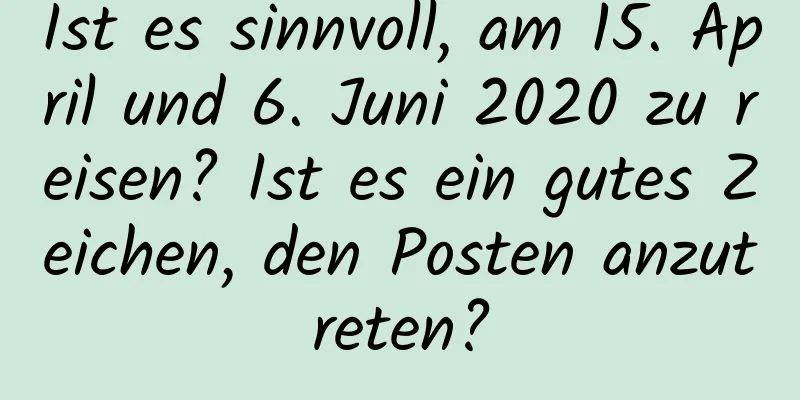 Ist es sinnvoll, am 15. April und 6. Juni 2020 zu reisen? Ist es ein gutes Zeichen, den Posten anzutreten?