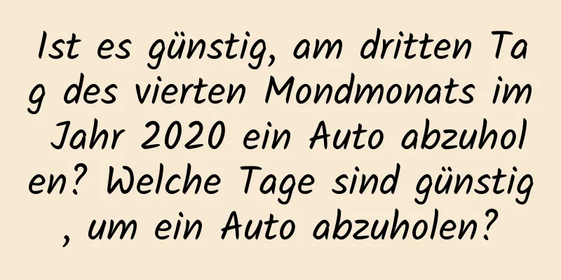 Ist es günstig, am dritten Tag des vierten Mondmonats im Jahr 2020 ein Auto abzuholen? Welche Tage sind günstig, um ein Auto abzuholen?