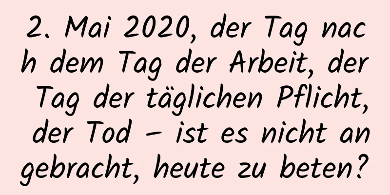 2. Mai 2020, der Tag nach dem Tag der Arbeit, der Tag der täglichen Pflicht, der Tod – ist es nicht angebracht, heute zu beten?