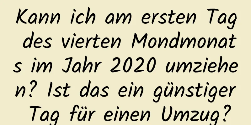 Kann ich am ersten Tag des vierten Mondmonats im Jahr 2020 umziehen? Ist das ein günstiger Tag für einen Umzug?