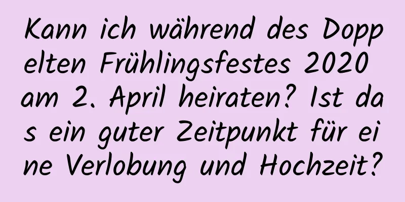 Kann ich während des Doppelten Frühlingsfestes 2020 am 2. April heiraten? Ist das ein guter Zeitpunkt für eine Verlobung und Hochzeit?