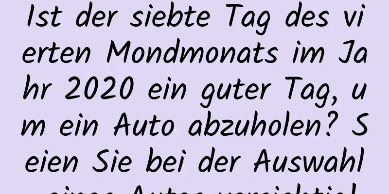 Ist der siebte Tag des vierten Mondmonats im Jahr 2020 ein guter Tag, um ein Auto abzuholen? Seien Sie bei der Auswahl eines Autos vorsichtig!