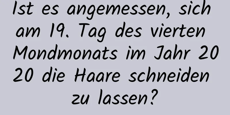 Ist es angemessen, sich am 19. Tag des vierten Mondmonats im Jahr 2020 die Haare schneiden zu lassen?