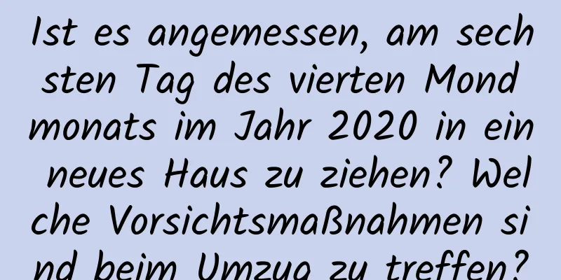 Ist es angemessen, am sechsten Tag des vierten Mondmonats im Jahr 2020 in ein neues Haus zu ziehen? Welche Vorsichtsmaßnahmen sind beim Umzug zu treffen?