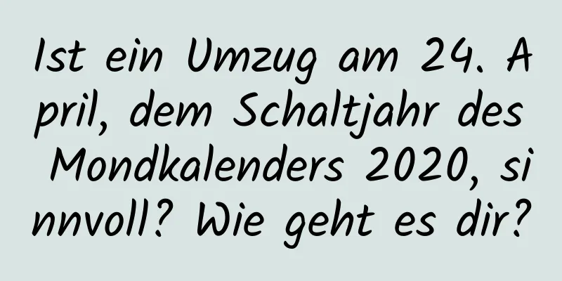 Ist ein Umzug am 24. April, dem Schaltjahr des Mondkalenders 2020, sinnvoll? Wie geht es dir?