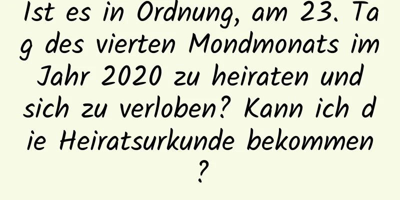 Ist es in Ordnung, am 23. Tag des vierten Mondmonats im Jahr 2020 zu heiraten und sich zu verloben? Kann ich die Heiratsurkunde bekommen?