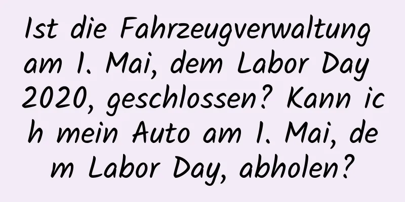 Ist die Fahrzeugverwaltung am 1. Mai, dem Labor Day 2020, geschlossen? Kann ich mein Auto am 1. Mai, dem Labor Day, abholen?