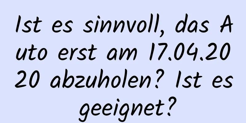 Ist es sinnvoll, das Auto erst am 17.04.2020 abzuholen? Ist es geeignet?