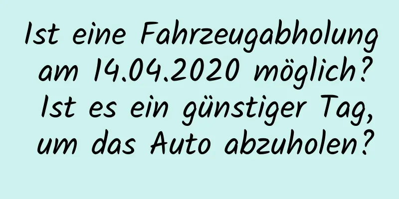 Ist eine Fahrzeugabholung am 14.04.2020 möglich? Ist es ein günstiger Tag, um das Auto abzuholen?