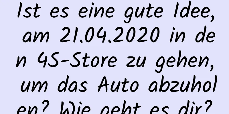 Ist es eine gute Idee, am 21.04.2020 in den 4S-Store zu gehen, um das Auto abzuholen? Wie geht es dir?