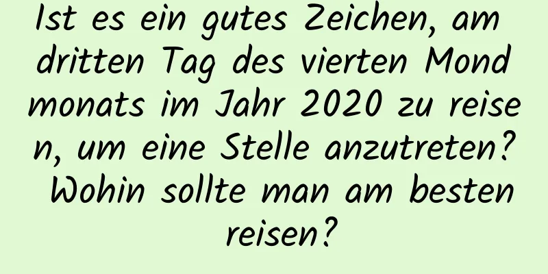 Ist es ein gutes Zeichen, am dritten Tag des vierten Mondmonats im Jahr 2020 zu reisen, um eine Stelle anzutreten? Wohin sollte man am besten reisen?