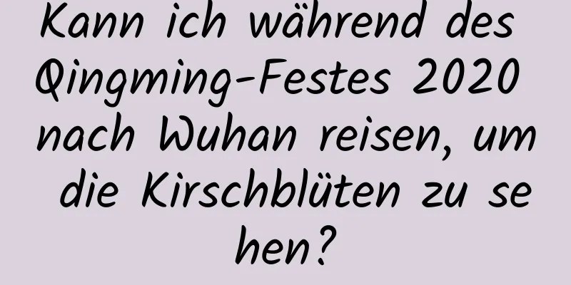 Kann ich während des Qingming-Festes 2020 nach Wuhan reisen, um die Kirschblüten zu sehen?