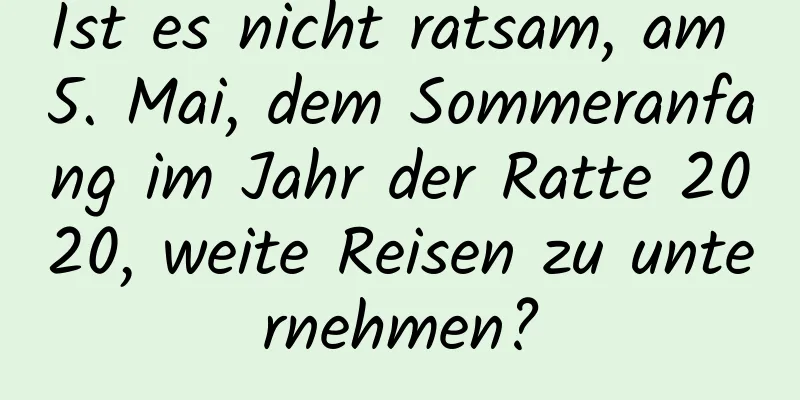 Ist es nicht ratsam, am 5. Mai, dem Sommeranfang im Jahr der Ratte 2020, weite Reisen zu unternehmen?