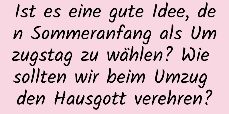 Ist es eine gute Idee, den Sommeranfang als Umzugstag zu wählen? Wie sollten wir beim Umzug den Hausgott verehren?