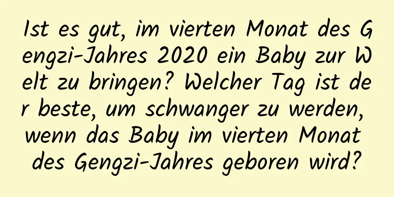 Ist es gut, im vierten Monat des Gengzi-Jahres 2020 ein Baby zur Welt zu bringen? Welcher Tag ist der beste, um schwanger zu werden, wenn das Baby im vierten Monat des Gengzi-Jahres geboren wird?