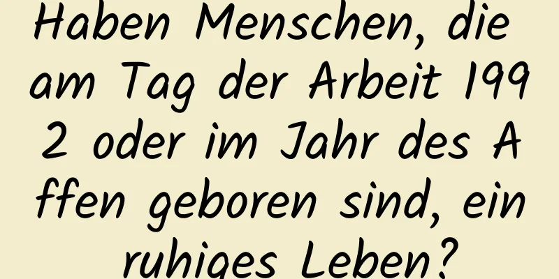 Haben Menschen, die am Tag der Arbeit 1992 oder im Jahr des Affen geboren sind, ein ruhiges Leben?