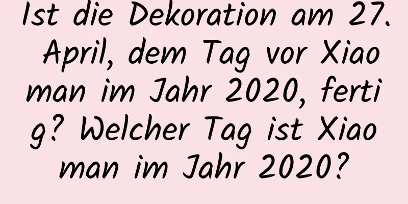 Ist die Dekoration am 27. April, dem Tag vor Xiaoman im Jahr 2020, fertig? Welcher Tag ist Xiaoman im Jahr 2020?