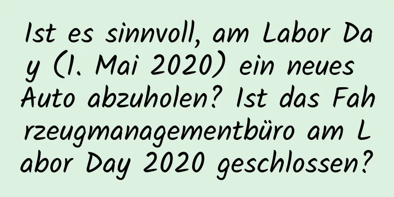 Ist es sinnvoll, am Labor Day (1. Mai 2020) ein neues Auto abzuholen? Ist das Fahrzeugmanagementbüro am Labor Day 2020 geschlossen?