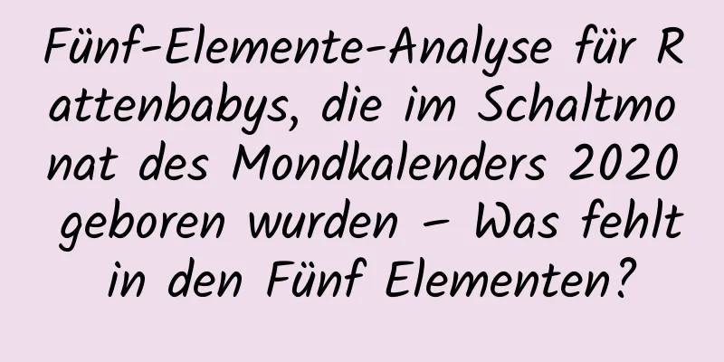 Fünf-Elemente-Analyse für Rattenbabys, die im Schaltmonat des Mondkalenders 2020 geboren wurden – Was fehlt in den Fünf Elementen?