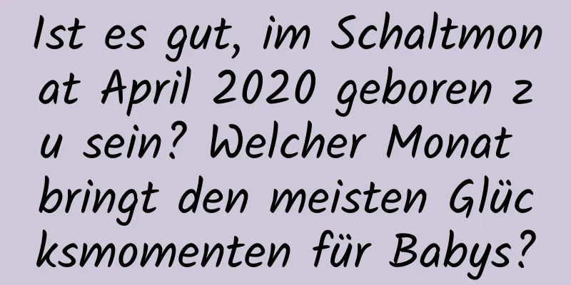 Ist es gut, im Schaltmonat April 2020 geboren zu sein? Welcher Monat bringt den meisten Glücksmomenten für Babys?