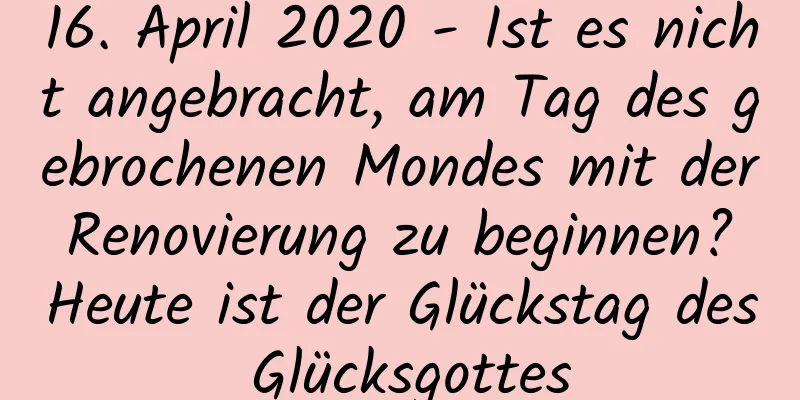 16. April 2020 - Ist es nicht angebracht, am Tag des gebrochenen Mondes mit der Renovierung zu beginnen? Heute ist der Glückstag des Glücksgottes